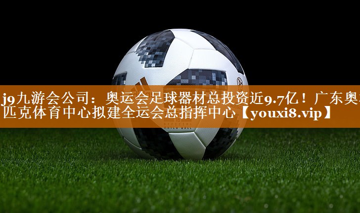 j9九游会公司：奥运会足球器材总投资近9.7亿！广东奥林匹克体育中心拟建全运会总指挥中心