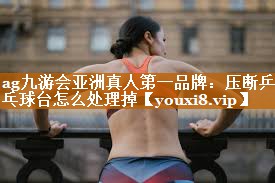 ag九游会亚洲真人第一品牌：压断乒乓球台怎么处理掉